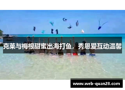 克莱与梅根甜蜜出海打鱼，秀恩爱互动温馨